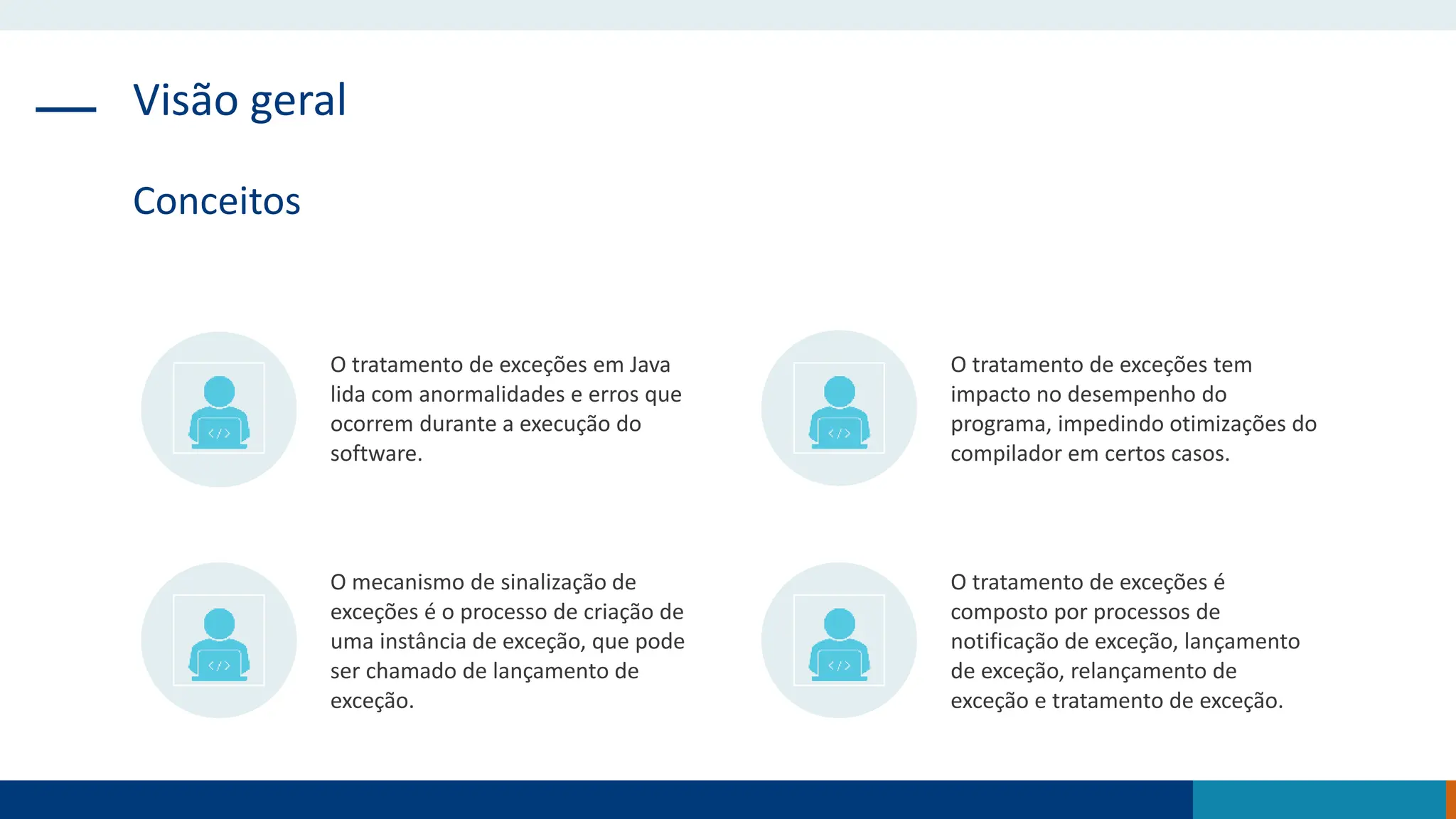 Visão geral
Conceitos
O tratamento de exceções em Java
lida com anormalidades e erros que
ocorrem durante a execução do
software.
O tratamento de exceções tem
impacto no desempenho do
programa, impedindo otimizações do
compilador em certos casos.
O mecanismo de sinalização de
exceções é o processo de criação de
uma instância de exceção, que pode
ser chamado de lançamento de
exceção.
O tratamento de exceções é
composto por processos de
notificação de exceção, lançamento
de exceção, relançamento de
exceção e tratamento de exceção.
 