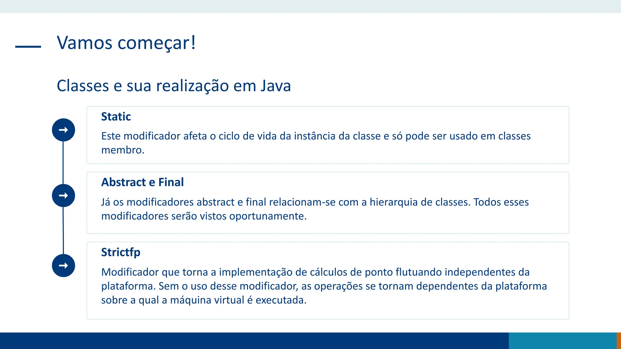 Vamos começar!
Classes e sua realização em Java
Static
Este modificador afeta o ciclo de vida da instância da classe e só pode ser usado em classes
membro.
Abstract e Final
Já os modificadores abstract e final relacionam-se com a hierarquia de classes. Todos esses
modificadores serão vistos oportunamente.
Strictfp
Modificador que torna a implementação de cálculos de ponto flutuando independentes da
plataforma. Sem o uso desse modificador, as operações se tornam dependentes da plataforma
sobre a qual a máquina virtual é executada.
 