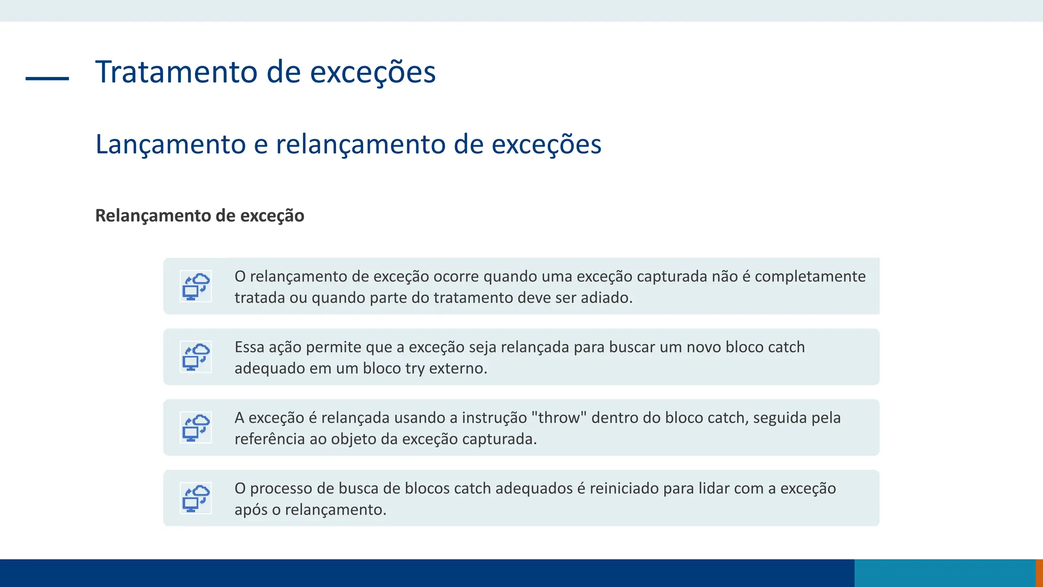 Tratamento de exceções
Lançamento e relançamento de exceções
Relançamento de exceção
O relançamento de exceção ocorre quando uma exceção capturada não é completamente
tratada ou quando parte do tratamento deve ser adiado.
Essa ação permite que a exceção seja relançada para buscar um novo bloco catch
adequado em um bloco try externo.
A exceção é relançada usando a instrução "throw" dentro do bloco catch, seguida pela
referência ao objeto da exceção capturada.
O processo de busca de blocos catch adequados é reiniciado para lidar com a exceção
após o relançamento.
 
