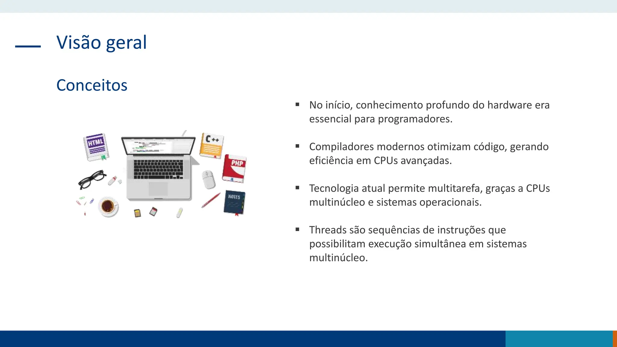 Visão geral
Conceitos
 No início, conhecimento profundo do hardware era
essencial para programadores.
 Compiladores modernos otimizam código, gerando
eficiência em CPUs avançadas.
 Tecnologia atual permite multitarefa, graças a CPUs
multinúcleo e sistemas operacionais.
 Threads são sequências de instruções que
possibilitam execução simultânea em sistemas
multinúcleo.
 