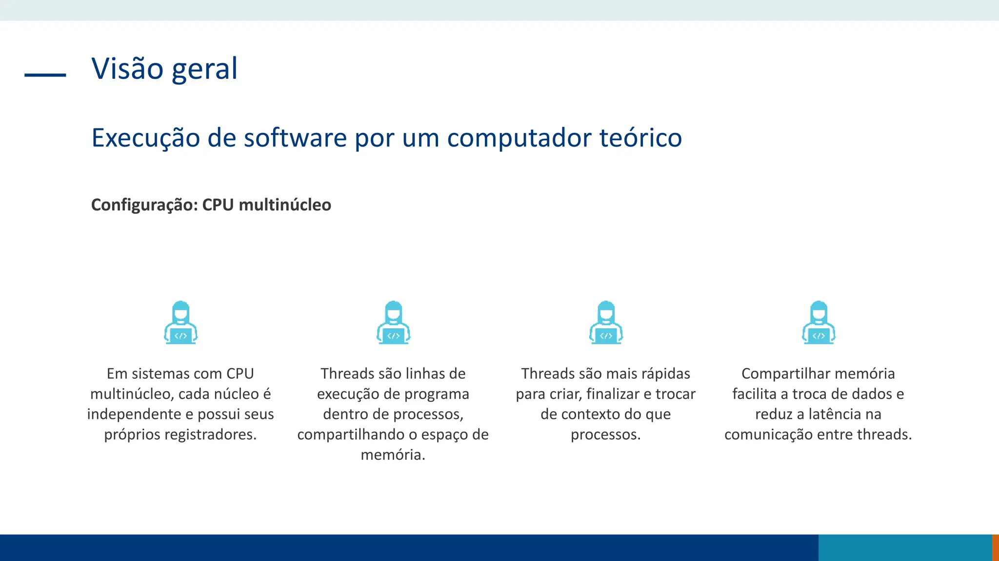 Visão geral
Execução de software por um computador teórico
Configuração: CPU multinúcleo
Em sistemas com CPU
multinúcleo, cada núcleo é
independente e possui seus
próprios registradores.
Threads são linhas de
execução de programa
dentro de processos,
compartilhando o espaço de
memória.
Threads são mais rápidas
para criar, finalizar e trocar
de contexto do que
processos.
Compartilhar memória
facilita a troca de dados e
reduz a latência na
comunicação entre threads.
 