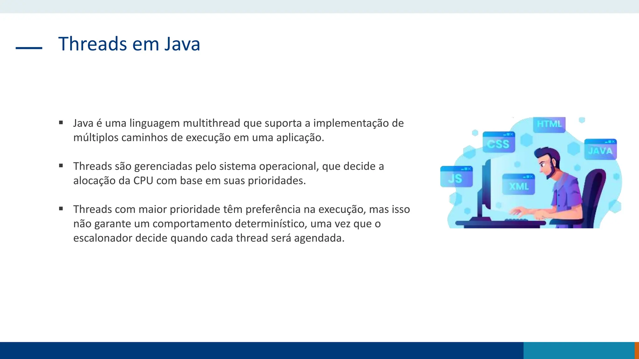 Threads em Java
 Java é uma linguagem multithread que suporta a implementação de
múltiplos caminhos de execução em uma aplicação.
 Threads são gerenciadas pelo sistema operacional, que decide a
alocação da CPU com base em suas prioridades.
 Threads com maior prioridade têm preferência na execução, mas isso
não garante um comportamento determinístico, uma vez que o
escalonador decide quando cada thread será agendada.
 
