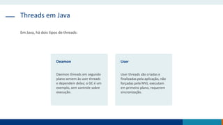 Threads em Java
Em Java, há dois tipos de threads:
Deamon
Daemon threads em segundo
plano servem às user threads
e dependem delas; o GC é um
exemplo, sem controle sobre
execução.
User
User threads são criadas e
finalizadas pela aplicação, não
forçadas pela MVJ, executam
em primeiro plano, requerem
sincronização.
 