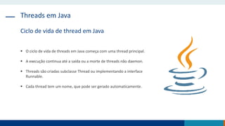Threads em Java
Ciclo de vida de thread em Java
 O ciclo de vida de threads em Java começa com uma thread principal.
 A execução continua até a saída ou a morte de threads não daemon.
 Threads são criadas subclasse Thread ou implementando a interface
Runnable.
 Cada thread tem um nome, que pode ser gerado automaticamente.
 