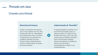 Threads em Java
Criando uma thread
Mecanismo de herança
Utilizar o mecanismo de herança
com o único objetivo de criar uma
thread pode não ser a abordagem
mais interessante. Mas, se houver
a intenção de se acrescentar ou
modificar métodos da classe
Thread, então a extensão dessa
classe se molda melhor, do ponto
de vista conceitual.
Implementação de “Runnable”
A implementação do método run ()
da interface Runnable parece se
adequar melhor à criação de uma
thread. Além disso, como Java não
aceita herança múltipla, estender a
classe Thread pode complicar
desnecessariamente o modelo de
classes, caso não haja a
necessidade de se alterar o seu
comportamento.
 