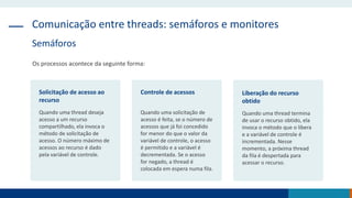 Comunicação entre threads: semáforos e monitores
Semáforos
Os processos acontece da seguinte forma:
Solicitação de acesso ao
recurso
Quando uma thread deseja
acesso a um recurso
compartilhado, ela invoca o
método de solicitação de
acesso. O número máximo de
acessos ao recurso é dado
pela variável de controle.
Controle de acessos
Quando uma solicitação de
acesso é feita, se o número de
acessos que já foi concedido
for menor do que o valor da
variável de controle, o acesso
é permitido e a variável é
decrementada. Se o acesso
for negado, a thread é
colocada em espera numa fila.
Liberação do recurso
obtido
Quando uma thread termina
de usar o recurso obtido, ela
invoca o método que o libera
e a variável de controle é
incrementada. Nesse
momento, a próxima thread
da fila é despertada para
acessar o recurso.
 