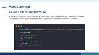 Vamos começar!
Classes e sua realização em Java
A sintaxe do elemento "Superinterface" é "implements IdentificadorInterface". A palavra reservada
"implements" indica que a classe implementa a interface "IdentificadorInterface". Exemplo:
 