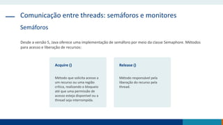 Comunicação entre threads: semáforos e monitores
Semáforos
Desde a versão 5, Java oferece uma implementação de semáforo por meio da classe Semaphore. Métodos
para acesso e liberação de recursos:
Acquire ()
Método que solicita acesso a
um recurso ou uma região
crítica, realizando o bloqueio
até que uma permissão de
acesso esteja disponível ou a
thread seja interrompida.
Release ()
Método responsável pela
liberação do recurso pela
thread.
 