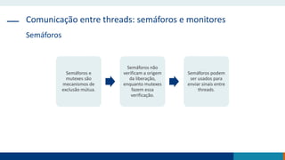 Comunicação entre threads: semáforos e monitores
Semáforos
Semáforos e
mutexes são
mecanismos de
exclusão mútua.
Semáforos não
verificam a origem
da liberação,
enquanto mutexes
fazem essa
verificação.
Semáforos podem
ser usados para
enviar sinais entre
threads.
 