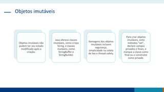 Objetos imutáveis
Objetos imutáveis não
podem ter seu estado
modificado após a
criação.
Java oferece classes
imutáveis, como o tipo
String, e classes
mutáveis, como
StringBuffer e
StringBuilder.
Vantagens dos objetos
imutáveis incluem
segurança,
simplicidade na coleta
de lixo e thread-safety.
Para criar objetos
imutáveis, evite
métodos "set",
declare campos
privados e finais, e
marque a classe como
final ou o construtor
como privado.
 