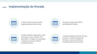 Implementação de threads
A classe Thread é essencial para
programação paralela em Java.
Ela possui campos para definir
prioridades de threads.
Contém métodos importantes, como
start() para iniciar a thread, run()
para definir o código a ser executado
e sleep() para pausar a thread
temporariamente.
A implementação de threads em Java
envolve a criação de equipes de
threads e o uso de semáforos e
CountDownLatch para controle.
 