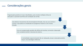 Considerações gerais
Programação paralela em Java é desafiadora, pois envolve múltiplas linhas de
execução e a possível ocorrência de condições de corrida.
Java oferece mecanismos de sincronização de threads, mas seu uso correto é
crucial, o que pode ser complicado em programas maiores e com muitas
threads.
Erros em programação paralela são difíceis de localizar, tornando a depuração
mais complexa devido à natureza do sistema.
A mentalidade sequencial pode não ser adequada, já que a execução paralela
requer uma abordagem diferente.
 