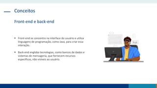 Conceitos
Front-end e back-end
 Front-end se concentra na interface do usuário e utiliza
linguagens de programação, como Java, para criar essa
interação.
 Back-end engloba tecnologias, como bancos de dados e
sistemas de mensageria, que fornecem recursos
específicos, não visíveis ao usuário.
 