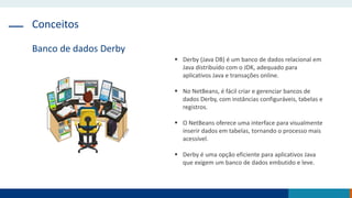 Conceitos
Banco de dados Derby
 Derby (Java DB) é um banco de dados relacional em
Java distribuído com o JDK, adequado para
aplicativos Java e transações online.
 No NetBeans, é fácil criar e gerenciar bancos de
dados Derby, com instâncias configuráveis, tabelas e
registros.
 O NetBeans oferece uma interface para visualmente
inserir dados em tabelas, tornando o processo mais
acessível.
 Derby é uma opção eficiente para aplicativos Java
que exigem um banco de dados embutido e leve.
 