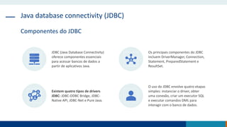 Java database connectivity (JDBC)
Componentes do JDBC
JDBC (Java Database Connectivity)
oferece componentes essenciais
para acessar bancos de dados a
partir de aplicativos Java.
Os principais componentes do JDBC
incluem DriverManager, Connection,
Statement, PreparedStatement e
ResultSet.
Existem quatro tipos de drivers
JDBC: JDBC-ODBC Bridge, JDBC-
Native API, JDBC-Net e Pure Java.
O uso do JDBC envolve quatro etapas
simples: instanciar o driver, obter
uma conexão, criar um executor SQL
e executar comandos DML para
interagir com o banco de dados.
 