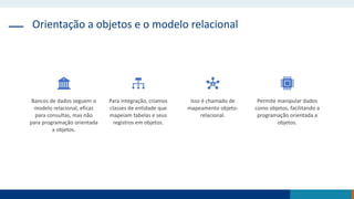 Orientação a objetos e o modelo relacional
Bancos de dados seguem o
modelo relacional, eficaz
para consultas, mas não
para programação orientada
a objetos.
Para integração, criamos
classes de entidade que
mapeiam tabelas e seus
registros em objetos.
Isso é chamado de
mapeamento objeto-
relacional.
Permite manipular dados
como objetos, facilitando a
programação orientada a
objetos.
 