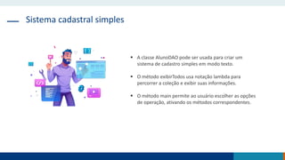 Sistema cadastral simples
 A classe AlunoDAO pode ser usada para criar um
sistema de cadastro simples em modo texto.
 O método exibirTodos usa notação lambda para
percorrer a coleção e exibir suas informações.
 O método main permite ao usuário escolher as opções
de operação, ativando os métodos correspondentes.
 