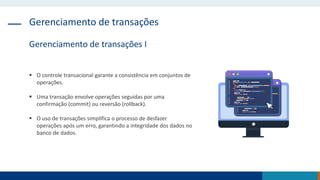 Gerenciamento de transações
Gerenciamento de transações I
 O controle transacional garante a consistência em conjuntos de
operações.
 Uma transação envolve operações seguidas por uma
confirmação (commit) ou reversão (rollback).
 O uso de transações simplifica o processo de desfazer
operações após um erro, garantindo a integridade dos dados no
banco de dados.
 