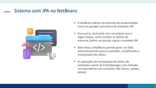 Sistema com JPA no NetBeans
 O NetBeans oferece ferramentas de produtividade,
como um gerador automático de entidades JPA.
 Para usá-lo, você pode criar um projeto Java e
seguir etapas, como escolher as tabelas de
interesse, definir um pacote e gerar a entidade JPA.
 Além disso, o NetBeans permite gerar um DAO
automaticamente para as entidades, simplificando a
manipulação dos dados.
 As operações de manipulação de dados são
realizadas a partir do EntityManager, com métodos
correspondentes aos comandos SQL (insert, update,
delete).
 
