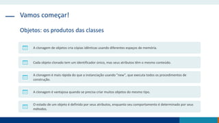Vamos começar!
Objetos: os produtos das classes
A clonagem de objetos cria cópias idênticas usando diferentes espaços de memória.
Cada objeto clonado tem um identificador único, mas seus atributos têm o mesmo conteúdo.
A clonagem é mais rápida do que a instanciação usando "new", que executa todos os procedimentos de
construção.
A clonagem é vantajosa quando se precisa criar muitos objetos do mesmo tipo.
O estado de um objeto é definido por seus atributos, enquanto seu comportamento é determinado por seus
métodos.
 