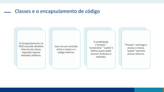 Classes e o encapsulamento de código
O encapsulamento na
POO esconde detalhes
internos da classe,
expondo apenas
métodos públicos.
Isso cria um contrato
entre a classe e o
código externo.
A visibilidade
("private,"
"protected," "public")
define quem pode
acessar atributos e
métodos.
"Private" restringe o
acesso à classe,
"public" permite
acesso externo.
 