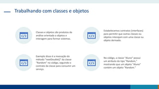 Trabalhando com classes e objetos
Classes e objetos são produtos da
análise orientada a objetos e
interagem para formar sistemas.
Estabelecemos contratos (interfaces)
para permitir que outras classes ou
objetos interajam com uma classe ou
objeto derivado.
Exemplo disso é a invocação do
método "nextDouble()" da classe
"Random" no código, seguindo o
contrato da classe para consumir um
serviço.
No código, a classe "Aluno" possui
um atributo do tipo "Random,"
mostrando que um objeto "Aluno"
contém um objeto "Random."
 