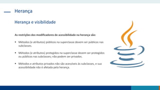 Herança
Herança e visibilidade
As restrições dos modificadores de acessibilidade na herança são:
 Métodos (e atributos) públicos na superclasse devem ser públicos nas
subclasses.
 Métodos (e atributos) protegidos na superclasse devem ser protegidos
ou públicos nas subclasses; não podem ser privados.
 Métodos e atributos privados não são acessíveis às subclasses, e sua
acessibilidade não é afetada pela herança.
 