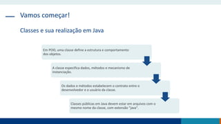 Vamos começar!
Classes e sua realização em Java
Em POO, uma classe define a estrutura e comportamento
dos objetos.
A classe especifica dados, métodos e mecanismo de
instanciação.
Os dados e métodos estabelecem o contrato entre o
desenvolvedor e o usuário da classe.
Classes públicas em Java devem estar em arquivos com o
mesmo nome da classe, com extensão "java".
 