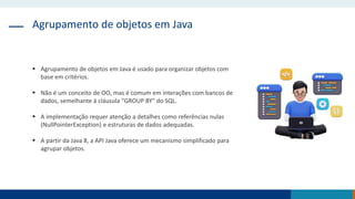 Agrupamento de objetos em Java
 Agrupamento de objetos em Java é usado para organizar objetos com
base em critérios.
 Não é um conceito de OO, mas é comum em interações com bancos de
dados, semelhante à cláusula "GROUP BY" do SQL.
 A implementação requer atenção a detalhes como referências nulas
(NullPointerException) e estruturas de dados adequadas.
 A partir da Java 8, a API Java oferece um mecanismo simplificado para
agrupar objetos.
 