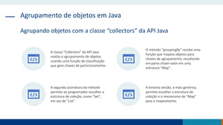 Agrupamento de objetos em Java
Agrupando objetos com a classe “collectors” da API Java
A classe "Collectors" da API Java
realiza o agrupamento de objetos
usando uma função de classificação
que gera chaves de particionamento.
O método "groupingBy" recebe uma
função que mapeia objetos para
chaves de agrupamento, resultando
em pares chave-valor em uma
estrutura "Map".
A segunda assinatura do método
permite ao programador escolher a
estrutura de coleção, como "Set",
em vez de "List".
A terceira versão, a mais genérica,
permite escolher a estrutura de
coleção e o mecanismo de "Map"
para o mapeamento.
 