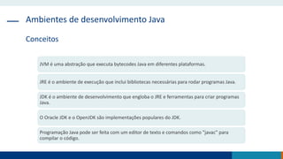 Ambientes de desenvolvimento Java
Conceitos
JVM é uma abstração que executa bytecodes Java em diferentes plataformas.
JRE é o ambiente de execução que inclui bibliotecas necessárias para rodar programas Java.
JDK é o ambiente de desenvolvimento que engloba o JRE e ferramentas para criar programas
Java.
O Oracle JDK e o OpenJDK são implementações populares do JDK.
Programação Java pode ser feita com um editor de texto e comandos como "javac" para
compilar o código.
 