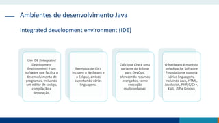 Ambientes de desenvolvimento Java
Integrated development environment (IDE)
Um IDE (Integrated
Development
Environment) é um
software que facilita o
desenvolvimento de
programas, incluindo
um editor de código,
compilação e
depuração.
Exemplos de IDEs
incluem o Netbeans e
o Eclipse, ambos
suportando várias
linguagens.
O Eclipse Che é uma
variante do Eclipse
para DevOps,
oferecendo recursos
avançados, como
execução
multicontainer.
O Netbeans é mantido
pela Apache Software
Foundation e suporta
várias linguagens,
incluindo Java, HTML,
JavaScript, PHP, C/C++,
XML, JSP e Groovy.
 