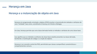 Herança em Java
Herança e a instanciação de objeto em Java
Herança em programação orientada a objetos (POO) envolve a transmissão de métodos e atributos de
uma "entidade" para outra, semelhante à herança em Direito e Biologia.
Em Java, herança permite que uma classe derivada herde os métodos e atributos de uma classe base.
Isso significa que os métodos e atributos da classe base estarão presentes na classe derivada,
facilitando a reutilização de código e a criação de objetos.
Herança é um conceito central da POO, permitindo que classes compartilhem características e
comportamentos comuns.
 