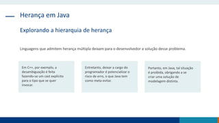 Herança em Java
Explorando a hierarquia de herança
Linguagens que admitem herança múltipla deixam para o desenvolvedor a solução desse problema.
Em C++, por exemplo, a
desambiguação é feita
fazendo-se um cast explícito
para o tipo que se quer
invocar.
Entretanto, deixar a cargo do
programador é potencializar o
risco de erro, o que Java tem
como meta evitar.
Portanto, em Java, tal situação
é proibida, obrigando a se
criar uma solução de
modelagem distinta.
 