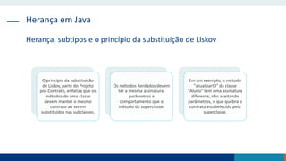 Herança em Java
Herança, subtipos e o princípio da substituição de Liskov
O princípio da substituição
de Liskov, parte do Projeto
por Contrato, enfatiza que os
métodos de uma classe
devem manter o mesmo
contrato ao serem
substituídos nas subclasses.
Os métodos herdados devem
ter a mesma assinatura,
parâmetros e
comportamento que o
método da superclasse.
Em um exemplo, o método
"atualizarID" da classe
"Aluno" tem uma assinatura
diferente, não aceitando
parâmetros, o que quebra o
contrato estabelecido pela
superclasse.
 