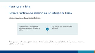 Herança em Java
Herança, subtipos e o princípio da substituição de Liskov
Subtipo e subclasse são conceitos distintos.
Uma subclasse é estabelecida
quando uma classe é derivada de
outra.
Um subtipo tem uma restrição
adicional.
Para que uma subclasse seja um subtipo da superclasse, todas as propriedades da superclasse devem ser
válidas na subclasse.
 