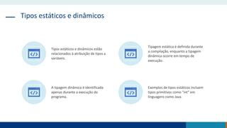 Tipos estáticos e dinâmicos
Tipos estáticos e dinâmicos estão
relacionados à atribuição de tipos a
variáveis.
Tipagem estática é definida durante
a compilação, enquanto a tipagem
dinâmica ocorre em tempo de
execução.
A tipagem dinâmica é identificada
apenas durante a execução do
programa.
Exemplos de tipos estáticos incluem
tipos primitivos como "int" em
linguagens como Java.
 