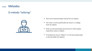 Métodos
O método “toString”
 Gera uma representação textual de um objeto.
 Ele inclui o nome qualificado da classe e o código
hash do objeto.
 Pode ser personalizado para fornecer informações
específicas sobre o objeto.
 É herdado da classe "Object" e é útil para depuração
e apresentação de objetos.
 