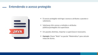 Entendendo o acesso protegido
 O acesso protegido restringe o acesso a atributos a pacotes e
subclasses.
 Subclasses têm acesso a métodos e atributos
públicos/protegidos da superclasse.
 Em pacotes distintos, importar a superclasse é necessário.
 Exemplo: Classe "Nota" no pacote "Matemática" para calcular
notas de alunos.
 