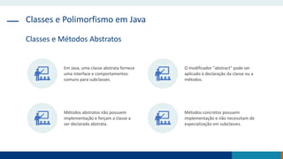 Classes e Polimorfismo em Java
Classes e Métodos Abstratos
Em Java, uma classe abstrata fornece
uma interface e comportamentos
comuns para subclasses.
O modificador "abstract" pode ser
aplicado à declaração da classe ou a
métodos.
Métodos abstratos não possuem
implementação e forçam a classe a
ser declarada abstrata.
Métodos concretos possuem
implementação e não necessitam de
especialização em subclasses.
 