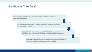A entidade “Interface”
Interfaces são elementos que conectam sistemas distintos que não se
conectam diretamente.
Em programação orientada a objetos, interfaces modelam interações
entre entidades virtuais.
Exemplificando com um mouse, a interface define as possíveis
interações com o dispositivo, mas não o comportamento específico.
Interfaces em programação estabelecem um contrato padrão de
interação, isolando detalhes de implementação.
 