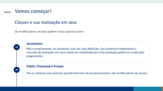 Vamos começar!
Classes e sua realização em Java
Os modificadores em Java podem incluir palavras como:
Annotation
Não é propriamente um elemento, mas sim uma definição. Sua semântica implementa o
conceito de anotações em Java e pode ser substituída por uma anotação padrão ou criada pelo
programador.
Public, Protected e Private
São os símbolos que veremos quando falarmos de encapsulamento; são modificadores de acesso.
 