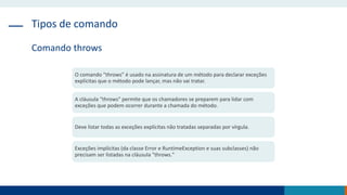 Tipos de comando
Comando throws
O comando "throws" é usado na assinatura de um método para declarar exceções
explícitas que o método pode lançar, mas não vai tratar.
A cláusula "throws" permite que os chamadores se preparem para lidar com
exceções que podem ocorrer durante a chamada do método.
Deve listar todas as exceções explícitas não tratadas separadas por vírgula.
Exceções implícitas (da classe Error e RuntimeException e suas subclasses) não
precisam ser listadas na cláusula "throws."
 