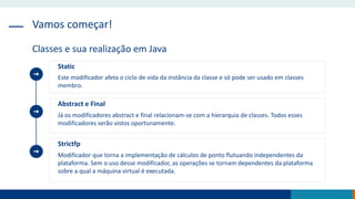 Vamos começar!
Classes e sua realização em Java
Static
Este modificador afeta o ciclo de vida da instância da classe e só pode ser usado em classes
membro.
Abstract e Final
Já os modificadores abstract e final relacionam-se com a hierarquia de classes. Todos esses
modificadores serão vistos oportunamente.
Strictfp
Modificador que torna a implementação de cálculos de ponto flutuando independentes da
plataforma. Sem o uso desse modificador, as operações se tornam dependentes da plataforma
sobre a qual a máquina virtual é executada.
 