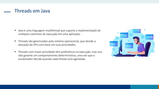 Threads em Java
 Java é uma linguagem multithread que suporta a implementação de
múltiplos caminhos de execução em uma aplicação.
 Threads são gerenciadas pelo sistema operacional, que decide a
alocação da CPU com base em suas prioridades.
 Threads com maior prioridade têm preferência na execução, mas isso
não garante um comportamento determinístico, uma vez que o
escalonador decide quando cada thread será agendada.
 