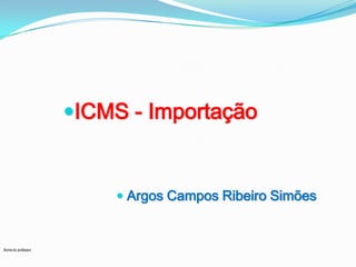 Nome do professor
ICMS - Importação
 Argos Campos Ribeiro Simões
 