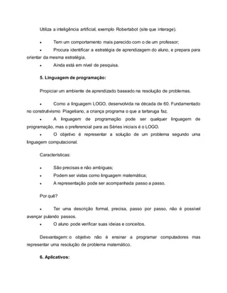 Utiliza a inteligência artificial, exemplo Robertabot (site que interage).
 Tem um comportamento mais parecido com o de um professor;
 Procura identificar a estratégia de aprendizagem do aluno, e prepara para
orientar da mesma estratégia.
 Ainda está em nível de pesquisa.
5. Linguagem de programação:
Propiciar um ambiente de aprendizado baseado na resolução de problemas.
 Como a linguagem LOGO, desenvolvida na década de 60. Fundamentado
no construtivismo Piagetiano, a criança programa o que a tartaruga faz.
 A linguagem de programação pode ser qualquer linguagem de
programação, mas o preferencial para as Séries iniciais é o LOGO.
 O objetivo é representar a solução de um problema segundo uma
linguagem computacional.
Características:
 São precisas e não ambíguas;
 Podem ser vistas como linguagem matemática;
 A representação pode ser acompanhada passo a passo.
Por quê?
 Ter uma descrição formal, precisa, passo por passo, não é possível
avançar pulando passos.
 O aluno pode verificar suas ideias e conceitos.
Desvantagem: o objetivo não é ensinar a programar computadores mas
representar uma resolução de problema matemático.
6. Aplicativos:
 