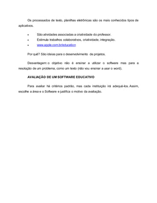 Os processados de texto, planilhas eletrônicas são os mais conhecidos tipos de
aplicativos.
 São atividades associadas a criatividade do professor.
 Estimula trabalhos colaborativos, criatividade, integração.
 www.apple.com.br/education
Por quê? São ideias para o desenvolvimento de projetos.
Desvantagem: o objetivo não é ensinar a utilizar o software mas para a
resolução de um problema, como um texto (não vou ensinar a usar o word).
AVALIAÇÃO DE UM SOFTWARE EDUCATIVO
Para avaliar há critérios padrão, mas cada instituição irá adequá-los. Assim,
escolhe a área e o Software e justifica o motivo da avaliação.
 