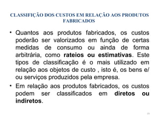 CLASSIFIÇÃO DOS CUSTOS EM RELAÇÃO AOS PRODUTOS
FABRICADOS
• Quantos aos produtos fabricados, os custos
poderão ser valorizados em função de certas
medidas de consumo ou ainda de forma
arbitrária, como rateios ou estimativas. Este
tipos de classificação é o mais utilizado em
relação aos objetos de custo , isto é, os bens e/
ou serviços produzidos pela empresa.
• Em relação aos produtos fabricados, os custos
podem ser classificados em diretos ou
indiretos.
19
 