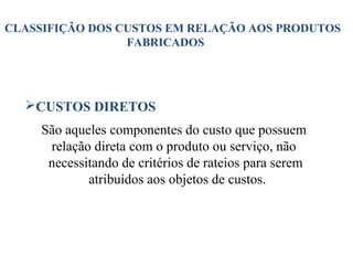 20
CLASSIFIÇÃO DOS CUSTOS EM RELAÇÃO AOS PRODUTOS
FABRICADOS
CUSTOS DIRETOS
São aqueles componentes do custo que possuem
relação direta com o produto ou serviço, não
necessitando de critérios de rateios para serem
atribuídos aos objetos de custos.
 